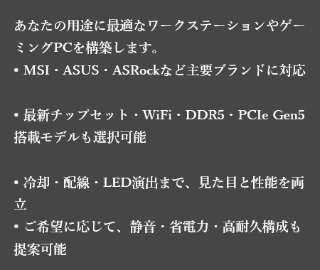 高性能なマザーボードとこだわり、あなたの用途に最適なワークステーションやゲーミングPCを構築します。